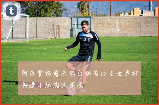 阿劳霍伤愈未能出场乌拉圭世界杯再遭小组淘汰困境