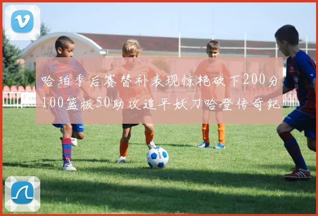 哈珀季后赛替补表现惊艳砍下200分100篮板50助攻追平妖刀哈登传奇纪录