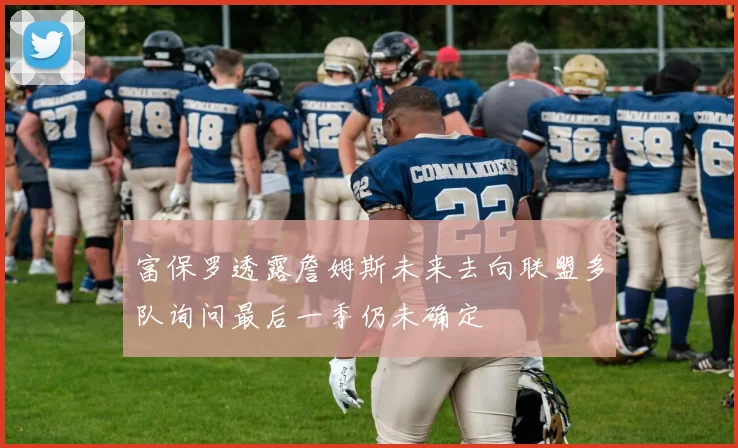 富保罗透露詹姆斯未来去向联盟多队询问最后一季仍未确定