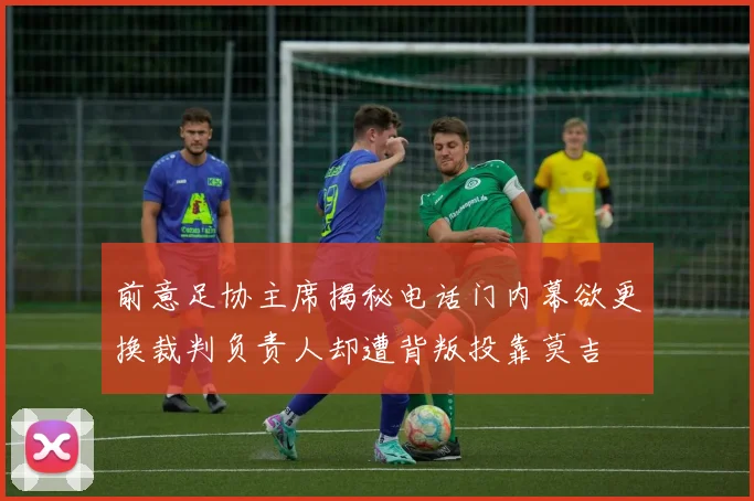 前意足协主席揭秘电话门内幕欲更换裁判负责人却遭背叛投靠莫吉
