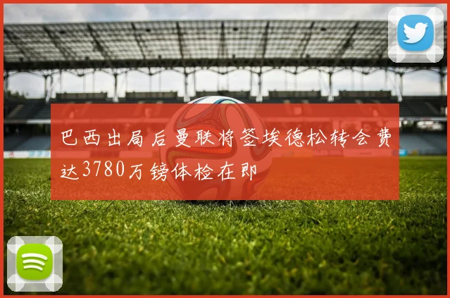 巴西出局后曼联将签埃德松转会费达3780万镑体检在即