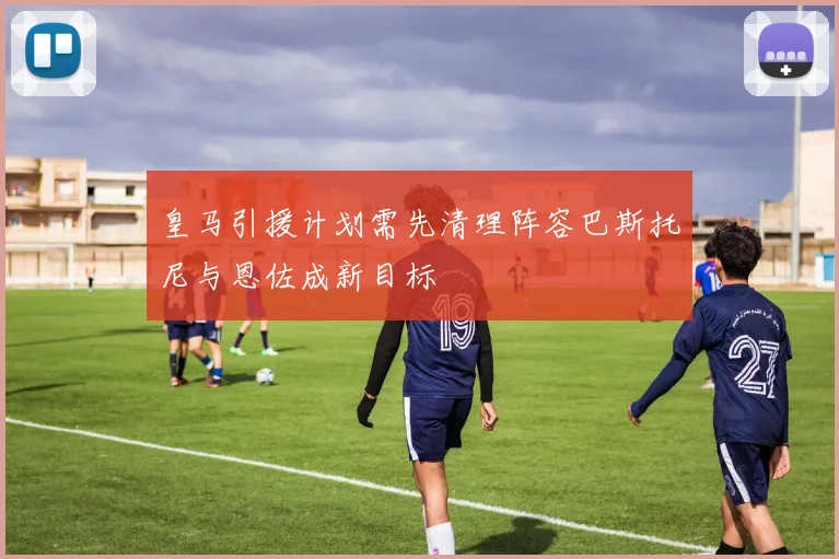 皇马引援计划需先清理阵容巴斯托尼与恩佐成新目标