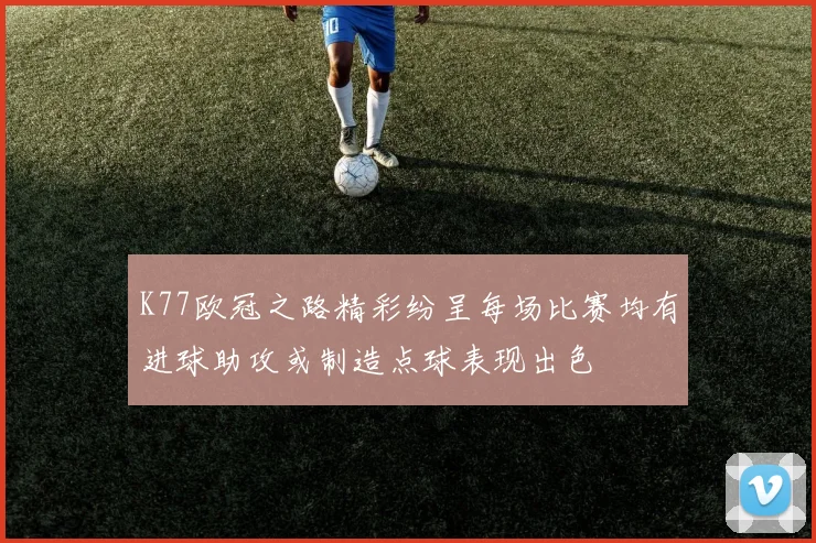 K77欧冠之路精彩纷呈每场比赛均有进球助攻或制造点球表现出色