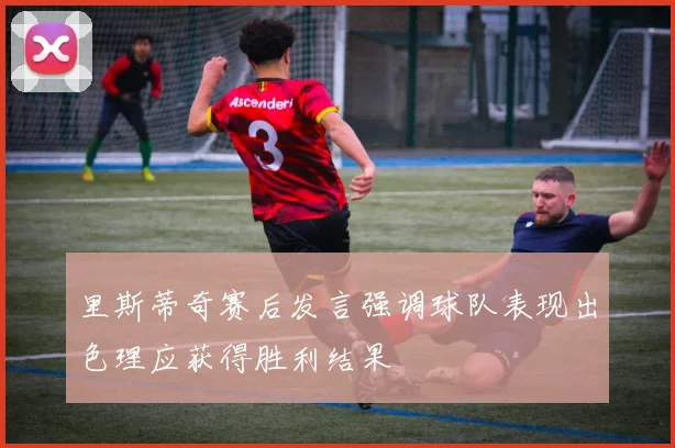 里斯蒂奇赛后发言强调球队表现出色理应获得胜利结果