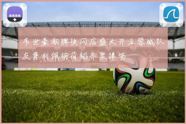 韦世豪潮牌快闪店盛大开业蓉城队友费利佩胡荷韬齐聚捧场