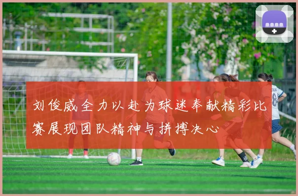 刘俊威全力以赴为球迷奉献精彩比赛展现团队精神与拼搏决心