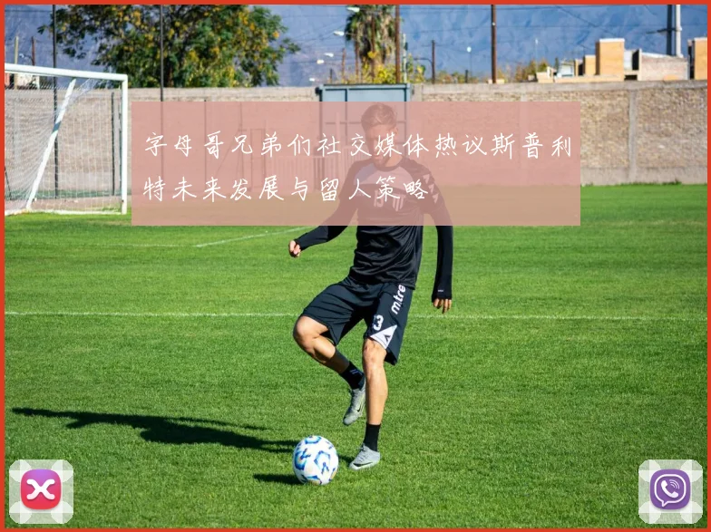 字母哥兄弟们社交媒体热议斯普利特未来发展与留人策略