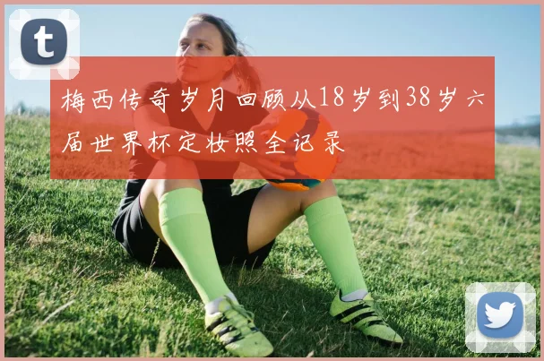 梅西传奇岁月回顾从18岁到38岁六届世界杯定妆照全记录