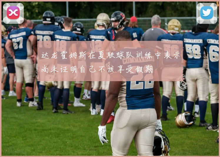 达龙霍姆斯在夏联球队训练中表示尚未证明自己不该享受假期