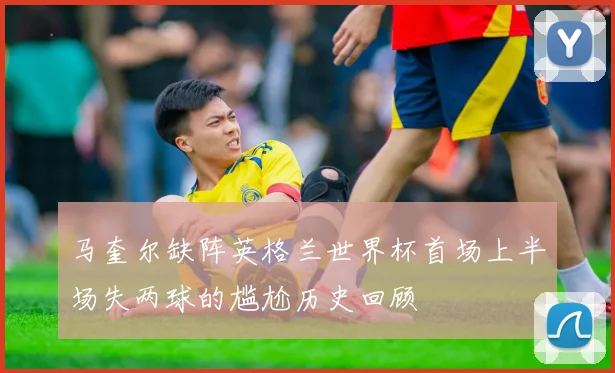 马奎尔缺阵英格兰世界杯首场上半场失两球的尴尬历史回顾