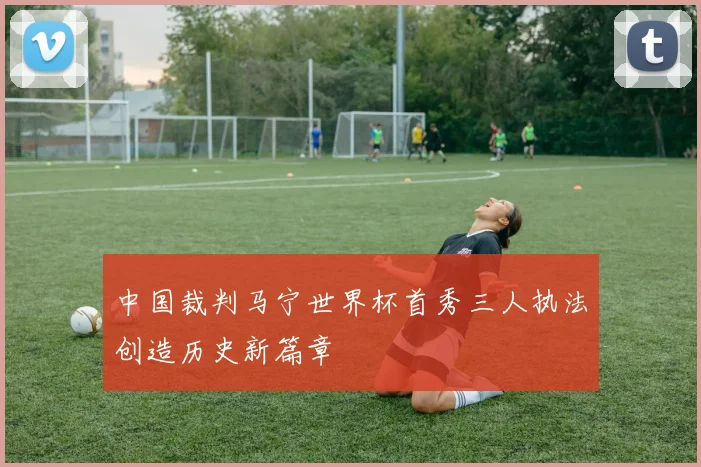中国裁判马宁世界杯首秀三人执法创造历史新篇章
