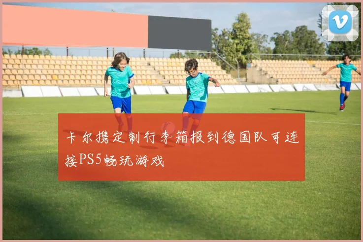 卡尔携定制行李箱报到德国队可连接PS5畅玩游戏