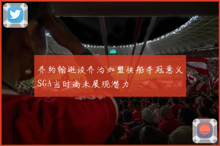 乔约翰逊谈乔治加盟快船夺冠意义SGA当时尚未展现潜力