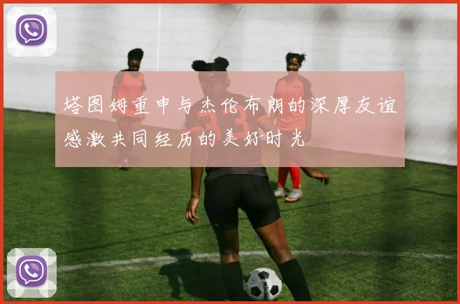 塔图姆重申与杰伦布朗的深厚友谊感激共同经历的美好时光