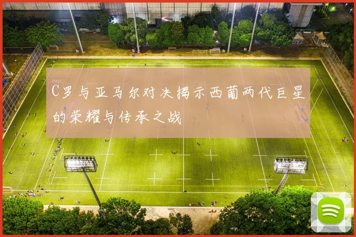 C罗与亚马尔对决揭示西葡两代巨星的荣耀与传承之战