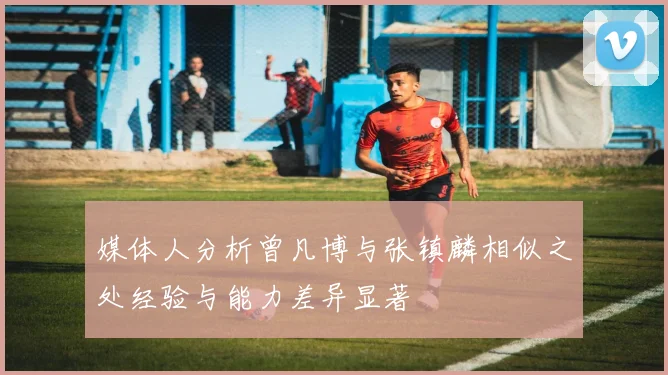媒体人分析曾凡博与张镇麟相似之处经验与能力差异显著