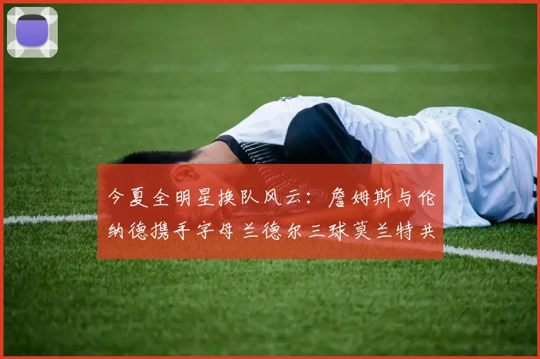 今夏全明星换队风云：詹姆斯与伦纳德携手字母兰德尔三球莫兰特共创辉煌