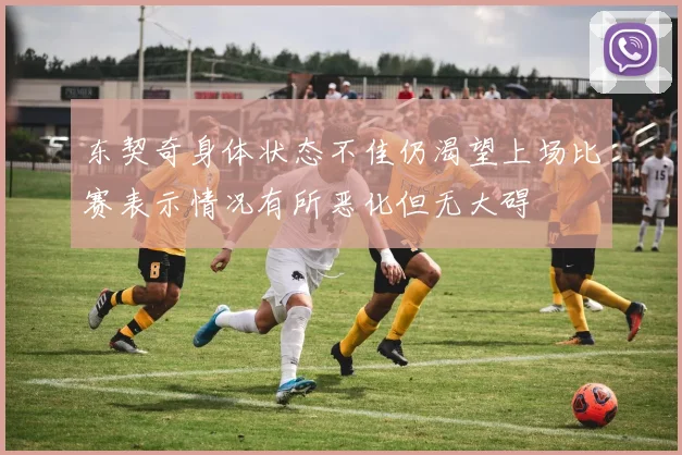 东契奇身体状态不佳仍渴望上场比赛表示情况有所恶化但无大碍
