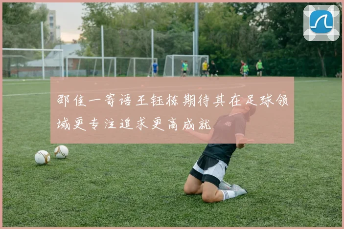 邵佳一寄语王钰栋期待其在足球领域更专注追求更高成就