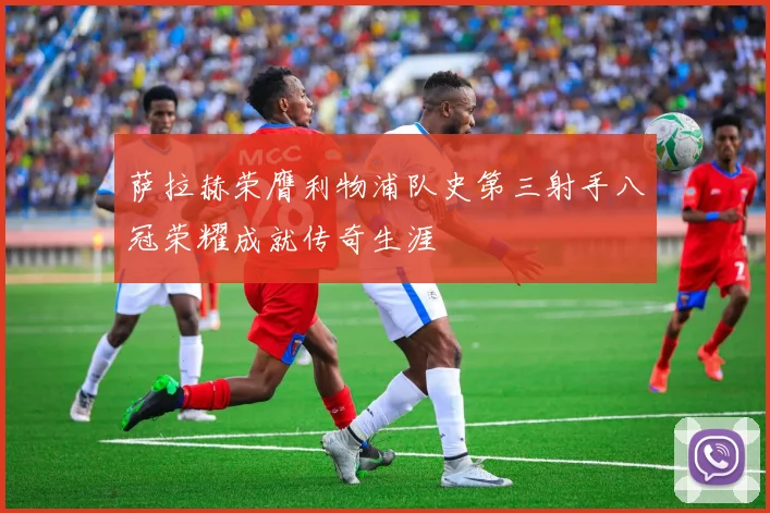 萨拉赫荣膺利物浦队史第三射手八冠荣耀成就传奇生涯