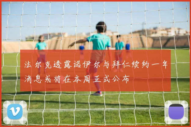 法尔克透露诺伊尔与拜仁续约一年消息或将在本周正式公布