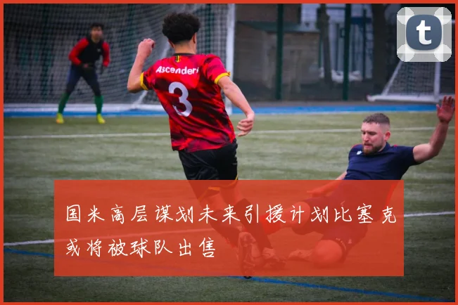 国米高层谋划未来引援计划比塞克或将被球队出售