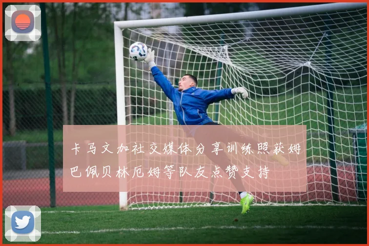 卡马文加社交媒体分享训练照获姆巴佩贝林厄姆等队友点赞支持